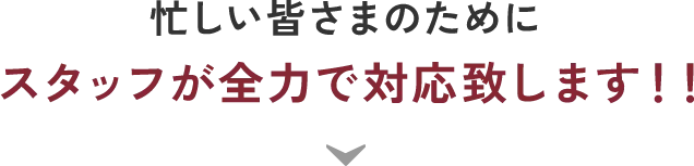 忙しい皆さまのためにスタッフが全力で対応致します！！