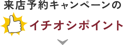 来店予約キャンペーンのイチオシポイント！